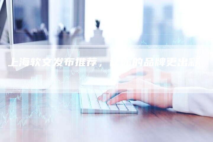 上海软文发布推荐，让你的品牌更出彩