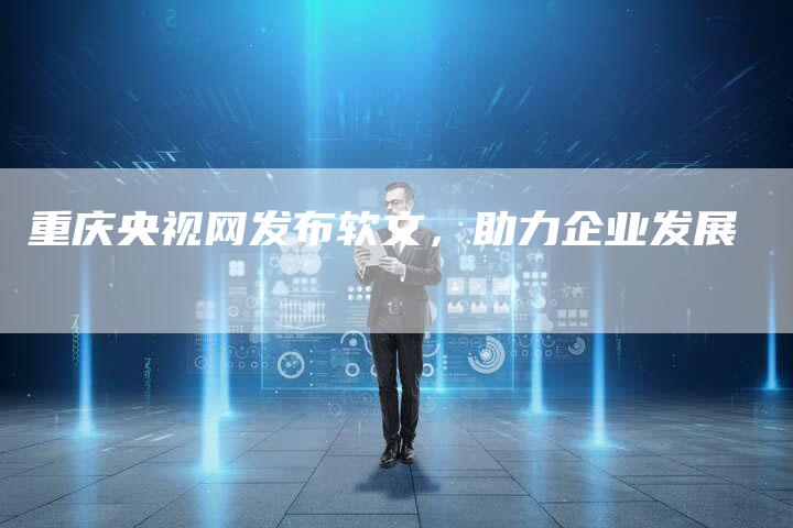 重庆央视网发布软文，助力企业发展