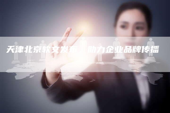 天津北京软文发布，助力企业品牌传播