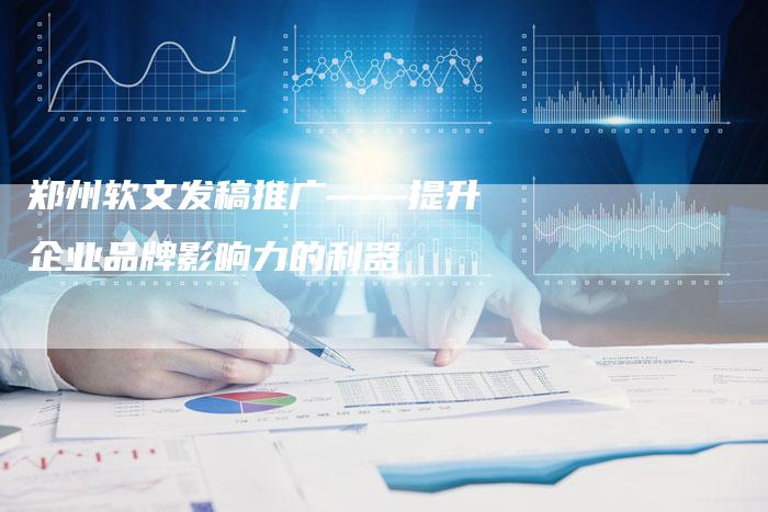 郑州软文发稿推广——提升企业品牌影响力的利器